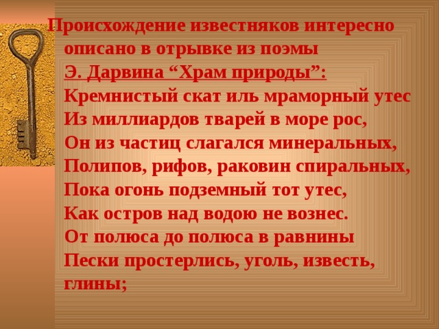 Происхождение известняков интересно описано в отрывке из поэмы  Э. Дарвина “Храм природы”:  Кремнистый скат иль мраморный утес  Из миллиардов тварей в море рос,  Он из частиц слагался минеральных,  Полипов, рифов, раковин спиральных,  Пока огонь подземный тот утес,  Как остров над водою не вознес.  От полюса до полюса в равнины  Пески простерлись, уголь, известь, глины;