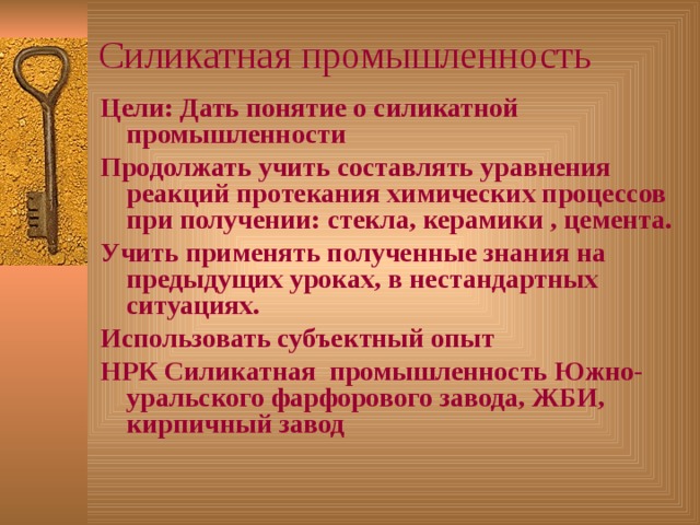 Силикатная промышленность Цели: Дать понятие о силикатной промышленности Продолжать учить составлять уравнения реакций протекания химических процессов при получении: стекла, керамики , цемента. Учить применять полученные знания на предыдущих уроках, в нестандартных ситуациях. Использовать субъектный опыт НРК Силикатная промышленность Южно- уральского фарфорового завода, ЖБИ, кирпичный завод