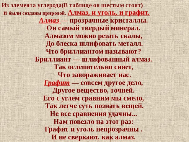 Из элемента углерода(В таблице он шестым стоит)  И были созданы природой.  Алмаз, и уголь, и графит. Алмаз — прозрачные кристаллы. Он самый твердый минерал. Алмазом можно резать скалы, До блеска шлифовать металл. Что бриллиантом называют? Бриллиант — шлифованный алмаз. Так ослепительно сияет, Что завораживает нас. Графит  — совсем другое дело, Другое вещество, точней. Его с углем сравним мы смело, Так легче суть познать вещей. Не все сравнения удачны... Нам повезло на этот раз: Графит и уголь непрозрачны . И не сверкают, как алмаз.