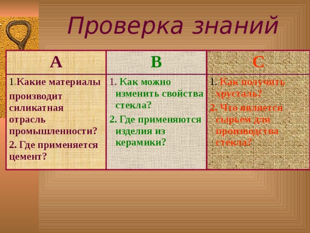 Проверка знаний А В 1 . Какие  материалы п роизводит  силикатная отрасль промышленности? 2. Где применяется цемент? С 1. Как можно изменить свойства стекла? 2. Где применяются изделия из керамики? 1. Как получить хрусталь? 2. Что является сырьем для производства стекла?