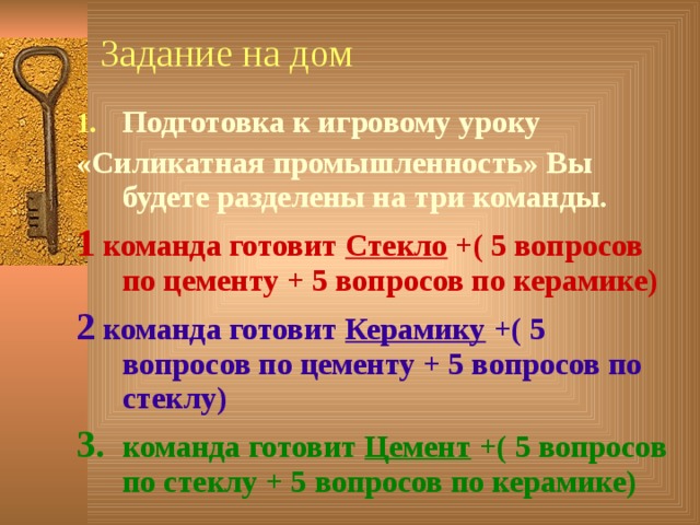 Задание на дом Подготовка к игровому уроку «Силикатная промышленность» Вы будете разделены на три команды. 1 команда готовит Стекло +( 5 вопросов по цементу + 5 вопросов по керамике) 2 команда готовит Керамику +( 5 вопросов по цементу + 5 вопросов по стеклу) 3. команда готовит Цемент +( 5 вопросов по стеклу + 5 вопросов по керамике)