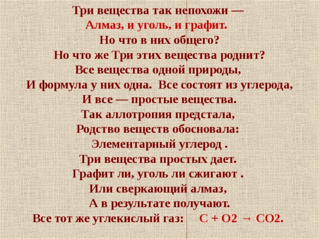 Три вещества так непохожи — Алмаз, и уголь, и графит.  Но что в них общего?  Но что же Три этих вещества роднит? Все вещества одной природы,  И формула у них одна. Все состоят из углерода,  И все — простые вещества. Так аллотропия предстала, Родство веществ обосновала: Элементарный углерод . Три вещества простых дает. Графит ли, уголь ли сжигают . Или сверкающий алмаз, А в результате получают. Все тот же углекислый газ: С + О2 → СО2.