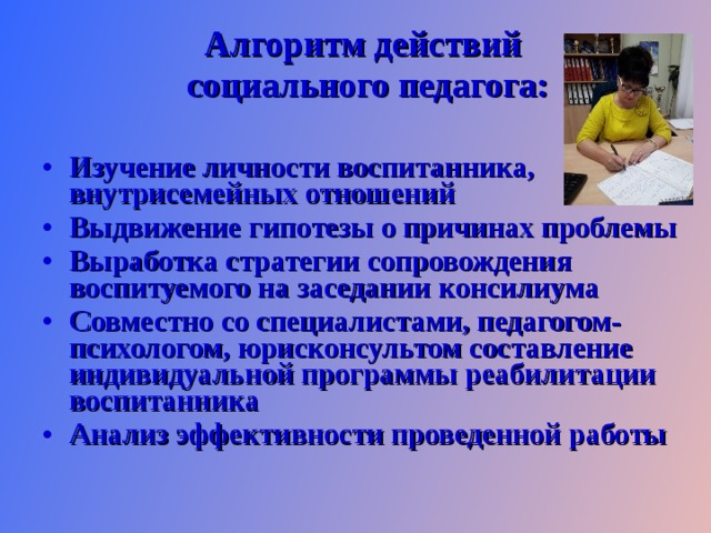 Алгоритм действий социального педагога:  Изучение личности воспитанника, внутрисемейных отношений Выдвижение гипотезы о причинах проблемы Выработка стратегии сопровождения воспитуемого на заседании консилиума Совместно со специалистами, педагогом-психологом, юрисконсультом составление индивидуальной программы реабилитации воспитанника Анализ эффективности проведенной работы  