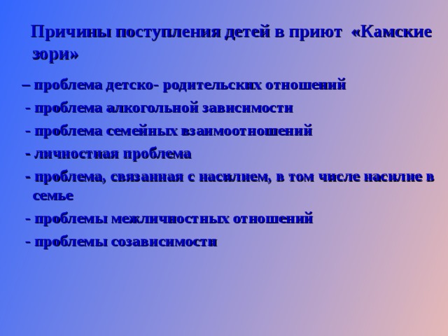  Причины поступления детей в приют «Камские зори»   – проблема детско- родительских отношений  - проблема алкогольной зависимости  - проблема семейных взаимоотношений  - личностная проблема  - проблема, связанная с насилием, в том числе насилие в семье  - проблемы межличностных отношений  - проблемы созависимости    