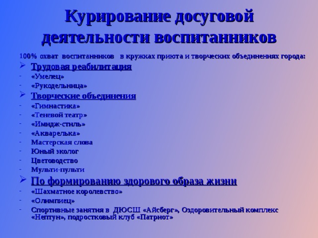 Курирование досуговой деятельности воспитанников 1 00% охват воспитанников в кружках приюта и творческих объединениях города: Трудовая реабилитация «Умелец» «Рукодельница» Творческие объединения «Гимнастика» «Теневой театр» «Имидж-стиль» «Акварелька» Мастерская слова Юный эколог Цветоводство Мульти-пульти По формированию здорового образа жизни «Шахматное королевство» «Олимпиец» Спортивные занятия в ДЮСШ «Айсберг», Оздоровительный комплекс «Нептун», подростковый клуб «Патриот»   