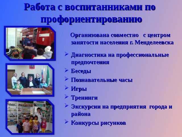Работа с воспитанниками по  профориентированию  Организована совместно с центром занятости населения г. Менделеевска  Диагностика на профессиональные предпочтения Беседы Познавательные часы Игры Тренинги Экскурсии на предприятия города и района Конкурсы рисунков   