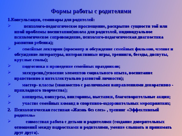 Формы работы с родителями 1.Консультации, семинары для родителей:  психолого-педагогическое просвещение, раскрытие сущности той или иной проблемы воспитания(школа для родителей, индивидуальное психологическое сопровождение, психолого-педагогическая диагностика развития ребенка);  семейные лектории (просмотр и обсуждение семейных фильмов, чтение и обсуждение литературы, интерактивные игры, тренинги, беседы, диспуты, круглые столы);  подготовка и проведение семейных праздников;  экскурсии,(усвоение элементов социального опыта, воспитание нравственно и интеллектуально развитой личности);  мастер- классы (знакомство с различными направлениями декоративно - прикладного творчества);  концерты, конкурсы, викторины, выставки, благотворительные акции;  участие семейных команд в спортивно-оздоровительных мероприятиях; Психологическая гостиная «Жизнь без слез» , тренинг «Эффективный родитель»  совместная работа с детьми и родителями (создание доверительных отношений между подростками и родителями, умение слышать и принимать друг друга).  