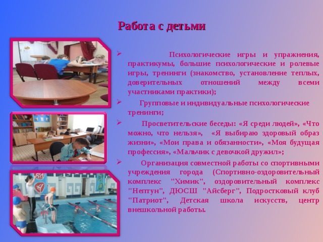 Работа с детьми  Психологические игры и упражнения, практикумы, большие психологические и ролевые игры, тренинги (знакомство, установление теплых, доверительных отношений между всеми участниками практики);  Групповые и индивидуальные психологические тренинги;  Просветительские беседы: «Я среди людей», «Что можно, что нельзя», «Я выбираю здоровый образ жизни», «Мои права и обязанности», «Моя будущая профессия», «Мальчик с девочкой дружил»;  Организация совместной работы со спортивными учреждения города (Спортивно-оздоровительный комплекс 