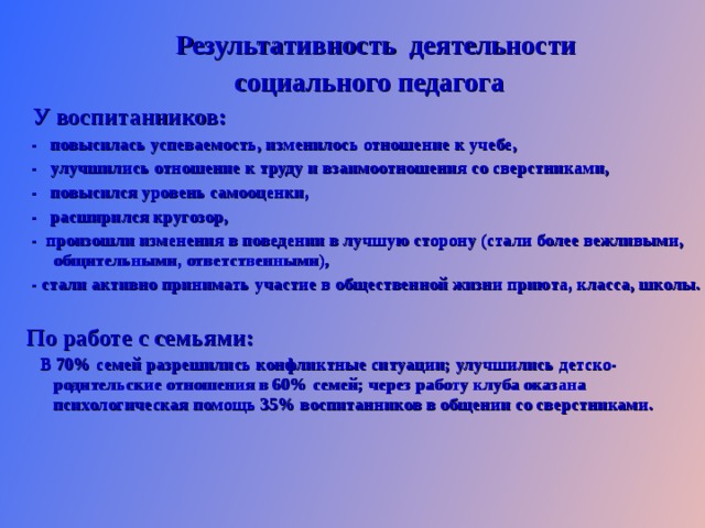  Результативность деятельности социального педагога  У воспитанников:  - повысилась успеваемость, изменилось отношение к учебе,  - улучшились отношение к труду и взаимоотношения со сверстниками,  - повысился уровень самооценки,  - расширился кругозор,  - произошли изменения в поведении в лучшую сторону (стали более вежливыми, общительными, ответственными),  - стали активно принимать участие в общественной жизни приюта, класса, школы.  По работе с семьями:  В 70% семей разрешились конфликтные ситуации; улучшились детско-родительские отношения в 60% семей; через работу клуба оказана психологическая помощь 35% воспитанников в общении со сверстниками.  