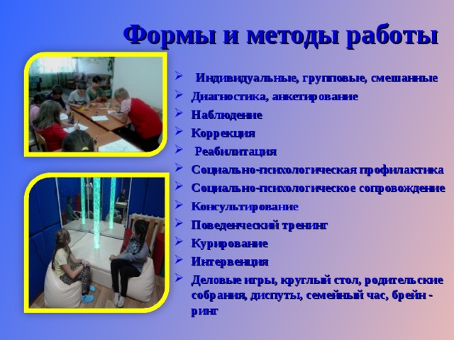  Формы и методы работы  Индивидуальные, групповые, смешанные Диагностика, анкетирование Наблюдение Коррекция  Реабилитация Социально-психологическая профилактика Социально-психологическое сопровождение Консультирование Поведенческий тренинг Курирование Интервенция Деловые игры, круглый стол, родительские собрания, диспуты, семейный час, брейн - ринг 
