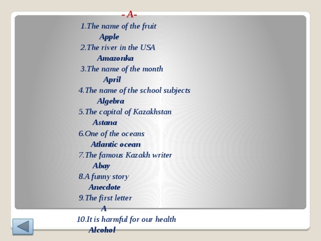   - A-  1.The name of the fruit  Apple  2.The river in the USA  Amazonka  3.The name of the month  April  4.The name of the school subjects  Algebra  5.The capital of Kazakhstan  Astana  6.One of the oceans  Atlantic ocean  7.The famous Kazakh writer  Abay  8.A funny story  Anecdote  9.The first letter  A  10.It is harmful for our health  Alcohol 