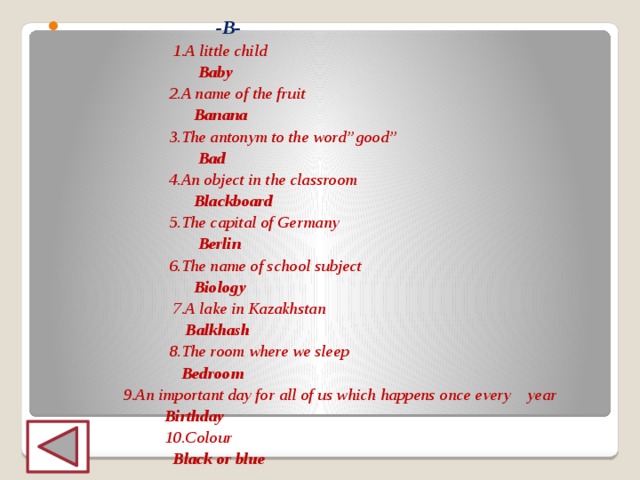   -B-  1.A little child  Baby  2.A name of the fruit  Banana  3.The antonym to the word’’good’’  Bad  4.An object in the classroom  Blackboard  5.The capital of Germany  Berlin  6.The name of school subject  Biology  7.A lake in Kazakhstan  Balkhash  8.The room where we sleep  Bedroom  9.An important day for all of us which happens once every year  Birthday  10.Colour  Black or blue 