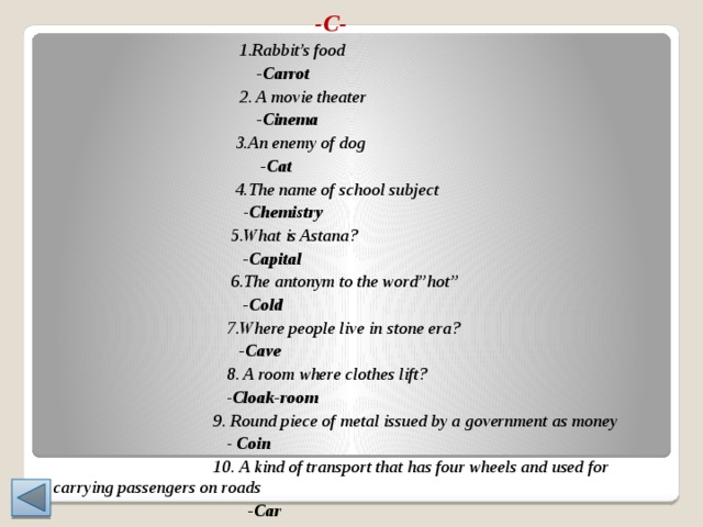  -C-  1.Rabbit’s food  -Carrot  2. A movie theater  -Cinema  3.An enemy of dog  -Cat  4.The name of school subject  - Chemistry  5.What is Astana?  -Capital  6.The antonym to the word’’hot’’  -Cold  7.Where people live in stone era?  -Cave  8. A room where clothes lift?  - Cloak-room  9. Round piece of metal issued by a government as money  - Coin  10. A kind of transport that has four wheels and used for carrying passengers on roads  -Car 