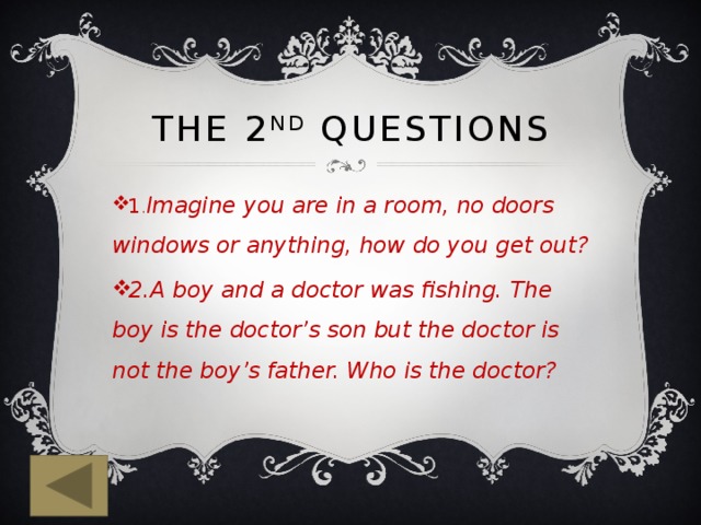 The 2 nd questions 1 . Imagine you are in a room, no doors windows or anything, how do you get out? 2.A boy and a doctor was fishing. The boy is the doctor’s son but the doctor is not the boy’s father. Who is the doctor? 