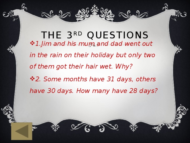 The 3 rd questions 1.Jim and his mum and dad went out in the rain on their holiday but only two of them got their hair wet. Why? 2. Some months have 31 days, others have 30 days. How many have 28 days? 