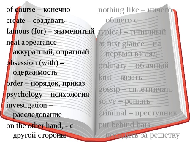 of course – конечно nothing like – ничего общего с typical – типичный create – создавать at first glance – на первый взгляд famous (for) – знаменитый ordinary – обычный neat appearance – аккуратный, опрятный obsession (with) – одержимость knit – вязать order – порядок, приказ gossip – сплетничать psychology – психология solve – решать investigation – расследование criminal – преступник on the other hand, - с другой стороны put behind bars – посадить за решетку