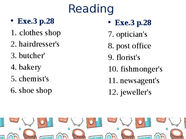 Reading Exe.3 p.28 1.  clothes shop 2. hairdresser's 3. butcher' 4. bakery 5. chemist's 6. shoe shop Exe.3 p.28 7. optician's 8. post office 9. florist's 10. fishmonger's 11. newsagent's 12. jeweller's