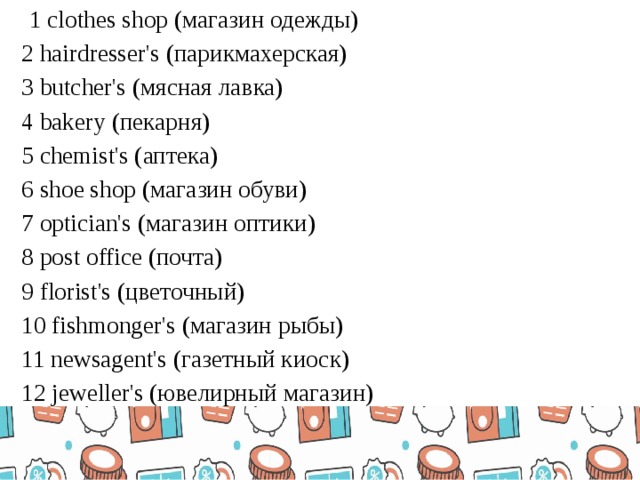   1 clothes shop (магазин одежды) 2 hairdresser's (парикмахерская) 3 butcher's (мясная лавка) 4 bakery (пекарня) 5 chemist's (аптека) 6 shoe shop (магазин обуви) 7 optician's (магазин оптики) 8 post office (почта) 9 florist's (цветочный) 10 fishmonger's (магазин рыбы) 11 newsagent's (газетный киоск) 12 jeweller's (ювелирный магазин)