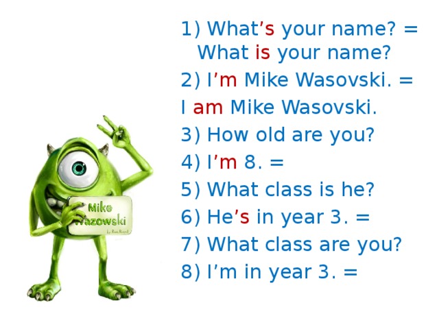 1) What ’s your name? = What is your name? 2) I ’m Mike Wasovski. = I am Mike Wasovski. 3) How old are you? 4) I ’m 8. = 5) What class is he? 6) He ’s in year 3. = 7) What class are you? 8) I’m in year 3. =