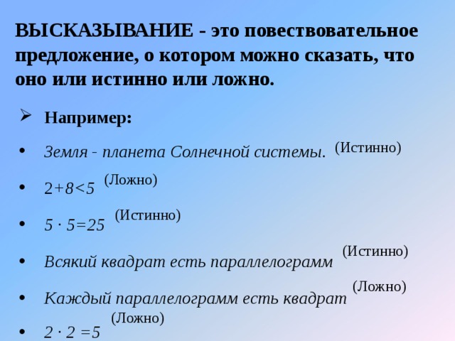 ВЫСКАЗЫВАНИЕ - это повествовательное предложение, о котором можно сказать, что оно или истинно или ложно. Например:  Земля - планета Солнечной системы .  2 +8  5 · 5=25  Всякий квадрат есть параллелограмм  Каждый параллелограмм есть квадрат 2 · 2 =5 (Истинно) (Ложно) (Истинно) (Истинно) (Ложно) (Ложно)  