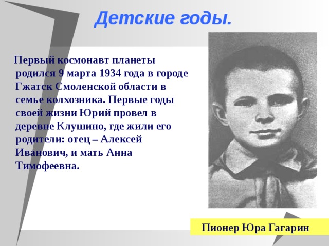  Детские годы.  Первый космонавт планеты родился 9 марта 1934 года в городе Гжатск Смоленской области в семье колхозника. Первые годы своей жизни Юрий провел в деревне Клушино, где жили его родители: отец – Алексей Иванович, и мать Анна Тимофеевна.  Пионер Юра Гагарин  