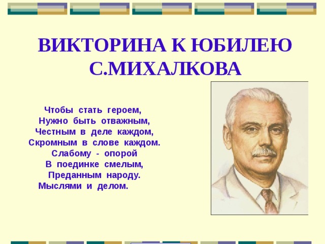ВИКТОРИНА К ЮБИЛЕЮ С.МИХАЛКОВА  Чтобы  стать  героем,  Нужно  быть  отважным,       Честным  в  деле  каждом,      Скромным  в  слове  каждом.     Слабому  -  опорой      В  поединке  смелым,       Преданным  народу.    Мыслями  и  делом. 