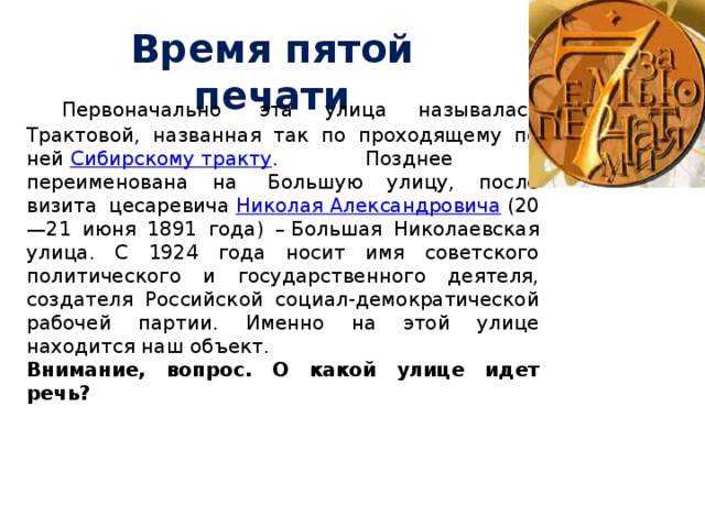 Время пятой печати   Первоначально  эта улица называлась Трактовой, названная так по проходящему по ней  Сибирскому тракту . Позднее переименована на  Большую улицу, после визита цесаревича  Николая Александровича  (20—21 июня 1891 года) – Большая Николаевская улица. С 1924 года носит имя советского политического и государственного деятеля, создателя Российской социал-демократической рабочей партии. Именно на этой улице находится наш объект. Внимание, вопрос. О какой улице идет речь? 