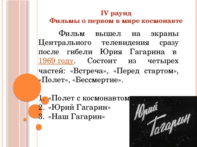 IV раунд Фильмы о первом в мире космонавте   Фильм вышел на экраны Центрального телевидения сразу после гибели Юрия Гагарина в  1969 году . Состоит из четырех частей: «Встреча», «Перед стартом», «Полет», «Бессмертие». «Полет с космонавтом» «Юрий Гагарин» «Наш Гагарин» 