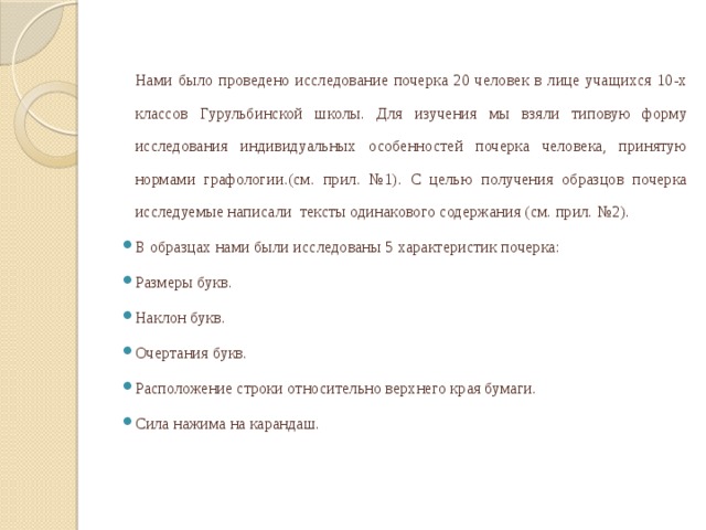 Нами было проведено исследование почерка 20 человек в лице учащихся 10-х классов Гурульбинской школы. Для изучения мы взяли типовую форму исследования индивидуальных особенностей почерка человека, принятую нормами графологии.(см. прил. №1). С целью получения образцов почерка исследуемые написали тексты одинакового содержания (см. прил. №2).