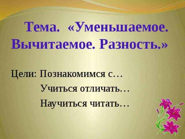 Тема. «Уменьшаемое.  Вычитаемое. Разность.» Цели: Познакомимся с…  Учиться отличать…  Научиться читать…