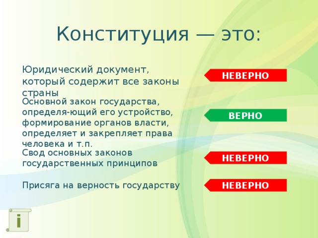 Конституция — это: Юридический документ, который содержит все законы страны НЕВЕРНО Основной закон государства, определя-ющий его устройство, формирование органов власти, определяет и закрепляет права человека и т.п. ВЕРНО Свод основных законов государственных принципов НЕВЕРНО Присяга на верность государству НЕВЕРНО i 