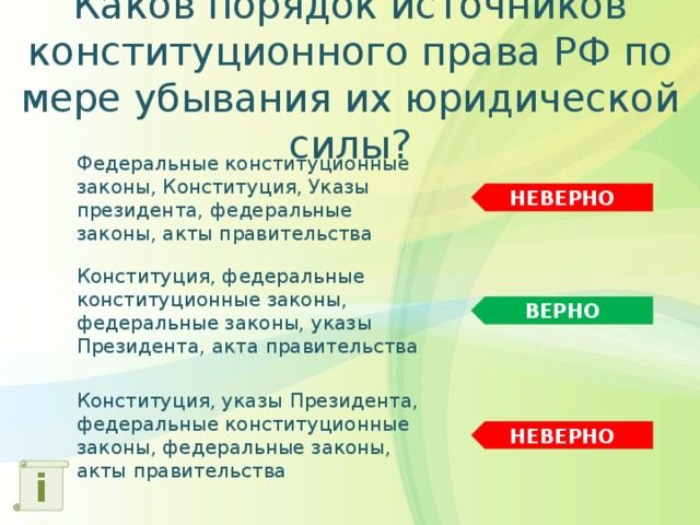 Каков порядок источников конституционного права РФ по мере убывания их юридической силы? Федеральные конституционные законы, Конституция, Указы президента, федеральные законы, акты правительства НЕВЕРНО Конституция, федеральные конституционные законы, федеральные законы, указы Президента, акта правительства ВЕРНО Конституция, указы Президента, федеральные конституционные законы, федеральные законы, акты правительства НЕВЕРНО i 