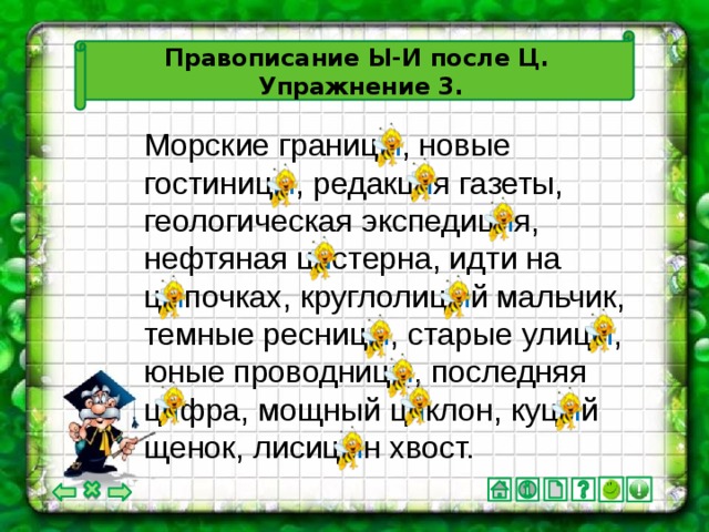 Правописание Ы-И после Ц.  Упражнение 3. Морские границ ы , новые гостиниц ы , редакц и я газеты, геологическая экспедиц и я, нефтяная ц и стерна, идти на ц ы почках, круглолиц ы й мальчик, темные ресниц ы , старые улиц ы , юные проводниц ы , последняя ц и фра, мощный ц и клон, куц ы й щенок, лисиц ы н хвост.