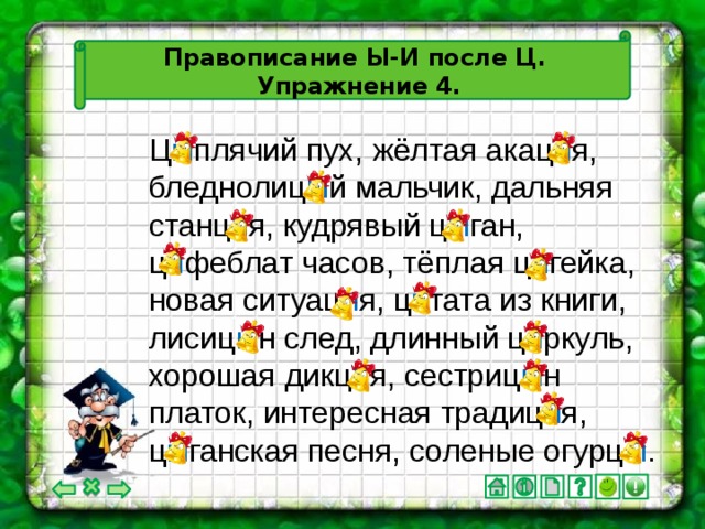 Правописание Ы-И после Ц.  Упражнение 4. Ц ы плячий пух, жёлтая акац и я, бледнолиц ы й мальчик, дальняя станц и я, кудрявый ц ы ган, ц и феблат часов, тёплая ц и гейка, новая ситуац и я, ц и тата из книги, лисиц ы н след, длинный ц и ркуль, хорошая дикц и я, сестриц ы н платок, интересная традиц и я, ц ы ганская песня, соленые огурц ы .