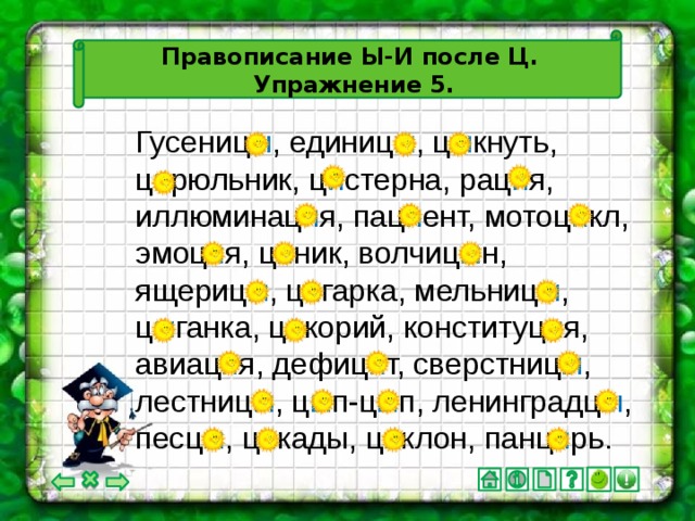 Правописание Ы-И после Ц.  Упражнение 5. Гусениц ы , единиц ы , ц ы кнуть, ц и рюльник, ц и стерна, рац и я, иллюминац и я, пац и ент, мотоц и кл, эмоц и я, ц и ник, волчиц ы н, ящериц ы , ц и гарка, мельниц ы , ц ы ганка, ц и корий, конституц и я, авиац и я, дефиц и т, сверстниц ы , лестниц ы , ц ы п-ц ы п, ленинградц ы , песц ы , ц и кады, ц и клон, панц и рь.