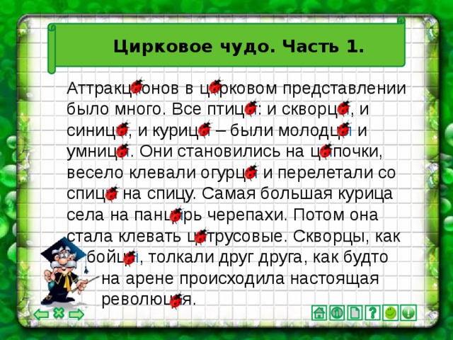 Цирковое чудо. Часть 1. Аттракц и онов в ц и рковом представлении было много. Все птиц ы : и скворц ы , и синиц ы , и куриц ы – были молодц ы и умниц ы . Они становились на ц ы почки, весело клевали огурц ы и перелетали со спиц ы на спицу. Самая большая курица села на панц и рь черепахи. Потом она стала клевать ц и трусовые. Скворцы, как  бойц ы , толкали друг друга, как будто  на арене происходила настоящая  революц и я.