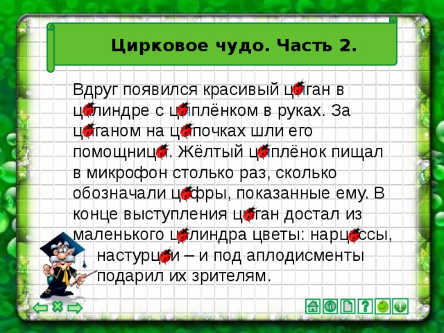Цирковое чудо. Часть 2. Вдруг появился красивый ц ы ган в ц и линдре с ц ы плёнком в руках. За ц ы ганом на ц ы почках шли его помощниц ы . Жёлтый ц ы плёнок пищал в микрофон столько раз, сколько обозначали ц и фры, показанные ему. В конце выступления ц ы ган достал из маленького ц и линдра цветы: нарц и ссы,  настурц и и – и под аплодисменты  подарил их зрителям.