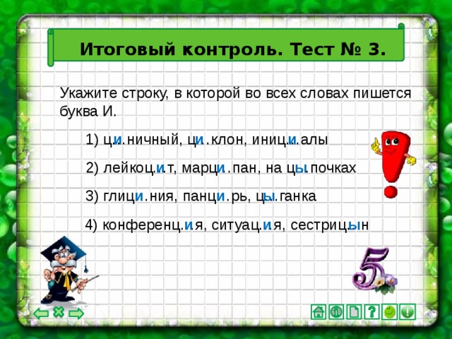 Итоговый контроль. Тест № 3. Укажите строку, в которой во всех словах пишется буква И. 1) ц…ничный, ц…клон, иниц…алы и и и 2) лейкоц…т, марц…пан, на ц…почках и и ы и ы и 3) глиц…ния, панц…рь, ц…ганка 4) конференц…я, ситуац…я, сестриц…н и и ы