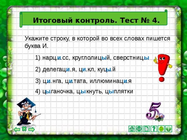 Итоговый контроль. Тест № 4. Укажите строку, в которой во всех словах пишется буква И. 1) нарц…сс, круглолиц...й, сверстниц… и ы ы 2) делегац…я, ц...кл, куц...й и и ы и и и 3) ц…нга, ц...тата, иллюминац...я 4) ц...ганочка, ц…кнуть, ц...плятки ы ы ы