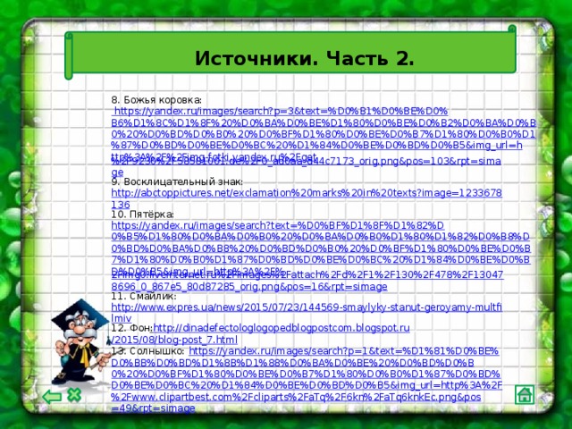 Источники. Часть 2. 8. Божья коровка: https://yandex.ru/images/search?p=3&text=%D0%B1%D0%BE%D0%B6%D1%8C%D1%8F%20%D0%BA%D0%BE%D1%80%D0%BE%D0%B2%D0%BA%D0%B0%20%D0%BD%D0%B0%20%D0%BF%D1%80%D0%BE%D0%B7%D1%80%D0%B0%D1%87%D0%BD%D0%BE%D0%BC%20%D1%84%D0%BE%D0%BD%D0%B5&img_url=http%3A%2F%2Fimg-fotki.yandex.ru%2Fget %2F9230%2F58581001.de%2F0_ad0aa_d44c7173_orig.png&pos=103&rpt=simage 9. Восклицательный знак: http://abctoppictures.net/exclamation%20marks%20in%20texts?image=1233678136 10. Пятёрка: https://yandex.ru/images/search?text=%D0%BF%D1%8F%D1%82%D0%B5%D1%80%D0%BA%D0%B0%20%D0%BA%D0%B0%D1%80%D1%82%D0%B8%D0%BD%D0%BA%D0%B8%20%D0%BD%D0%B0%20%D0%BF%D1%80%D0%BE%D0%B7%D1%80%D0%B0%D1%87%D0%BD%D0%BE%D0%BC%20%D1%84%D0%BE%D0%BD%D0%B5&img_url=http%3A%2F% 2Fimg0.liveinternet.ru%2Fimages%2Fattach%2Fd%2F1%2F130%2F478%2F130478696_0_867e5_80d87285_orig.png&pos=16&rpt=simage 11. Смайлик: http://www.expres.ua/news/2015/07/23/144569-smaylyky-stanut-geroyamy-multfilmiv 12. Фон : http :// dinadefectologlogopedblogpostcom.blogspot.ru /2015/08/blog-post_7.html 13. Солнышко: https :// yandex . ru / images / search ? p =1& text =% D 1%81% D 0% BE % D 0% BB % D 0% BD % D 1%8 B % D 1%88% D 0% BA % D 0% BE %20% D 0% BD % D 0% B 0%20% D 0% BF % D 1%80% D 0% BE % D 0% B 7% D 1%80% D 0% B 0% D 1%87% D 0% BD % D 0% BE % D 0% BC %20% D 1%84% D 0% BE % D 0% BD % D 0% B 5& img _ url = http %3 A %2 F %2 Fwww . clipartbest . com %2 Fcliparts %2 FaTq %2 F 6 kn %2 FaTq 6 knkEc . png & pos =49& rpt = simage