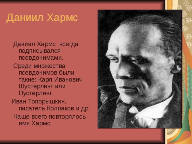 Даниил Хармс  Даниил Хармс всегда подписывался псевдонимами.  Среди множества псевдонимов были такие: Карл Иванович Шустерлинг или Пустерлинг, Иван Топорышкин, писатель Колпаков и др.  Чаще всего повторялось имя Хармс. 