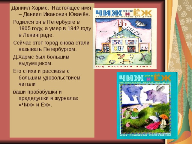 Даниил Хармс. Настоящее имя – Даниил Иванович Ювачёв.  Родился он в Петербурге в 1905 году, а умер в 1942 году в Ленинграде.  Сейчас этот город снова стали называть Петербургом.  Д.Хармс был большим выдумщиком.  Его стихи и рассказы с большим удовольствием читали  ваши прабабушки и прадедушки в журналах «Чиж» и Ёж». 