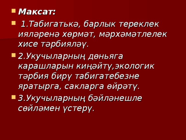 Максат:  1.Табигатькә, барлык тереклек ияләренә хөрмәт, мәрхәмәтлелек хисе тәрбияләү. 2.Укучыларның дөньяга карашларын киңәйтү,экологик тәрбия бирү табигатебезне яратырга, сакларга өйрәтү. 3.Укучыларның бәйләнешле сөйләмен үстерү. 