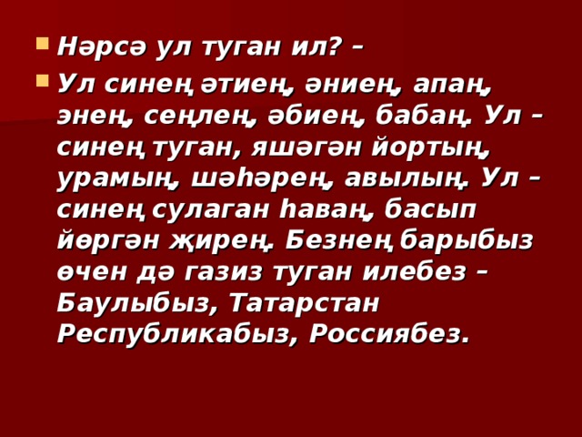 Нәрсә ул туган ил? – Ул синең әтиең, әниең, апаң, энең, сеңлең, әбиең, бабаң. Ул – синең туган, яшәгән йортың, урамың, шәһәрең, авылың. Ул – синең сулаган һаваң, басып йөргән җирең. Безнең барыбыз өчен дә газиз туган илебез – Баулыбыз, Татарстан Республикабыз, Россиябез. 