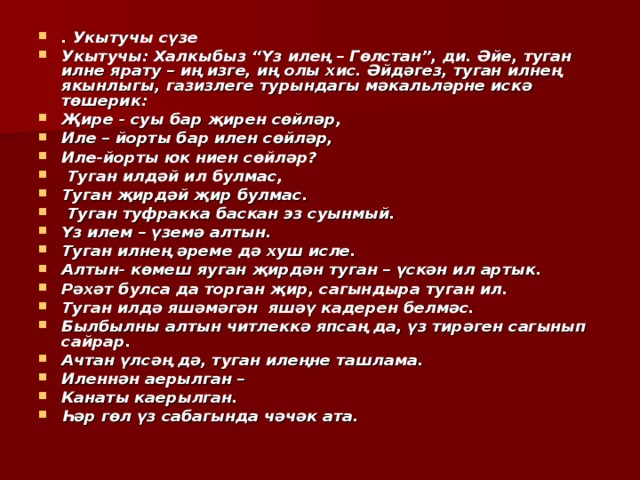 . Укытучы сүзе Укытучы: Халкыбыз “Үз илең – Гөлстан”, ди. Әйе, туган илне ярату – иң изге, иң олы хис. Әйдәгез, туган илнең якынлыгы, газизлеге турындагы мәкальләрне искә төшерик: Җире - суы бар җирен сөйләр, Иле – йорты бар илен сөйләр, Иле-йорты юк ниен сөйләр?  Туган илдәй ил булмас, Туган җирдәй җир булмас.  Туган туфракка баскан эз суынмый. Үз илем – үземә алтын. Туган илнең әреме дә хуш исле. Алтын- көмеш яуган җирдән туган – үскән ил артык. Рәхәт булса да торган җир, сагындыра туган ил. Туган илдә яшәмәгән яшәү кадерен белмәс. Былбылны алтын читлеккә япсаң да, үз тирәген сагынып сайрар. Ачтан үлсәң дә, туган илеңне ташлама. Иленнән аерылган – Канаты каерылган. Һәр гөл үз сабагында чәчәк ата. 