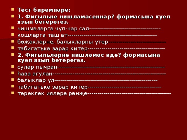 Тест биремнәре: 1. Фигыльне нишләмәсеннәр? формасына куеп язып бетерегез. чишмәләргә чүп-чар сал------------------------------------ кошларга таш ат--------------------------------------------- бөҗәкләрне, балыкларны үтер----------------------------- табигатькә зарар китер--------------------------------------- 2. Фигыл ь ләрне нишләмәс иде? формасына куеп язып бетерегез. сулар пычран------------------------------------------------------ һава агулан--------------------------------------------------------- балыклар үл---------------------------------------------------- табигат ь кә зарар китер------------------------------------- тереклек ияләре рәнҗе------------------------------------------ 