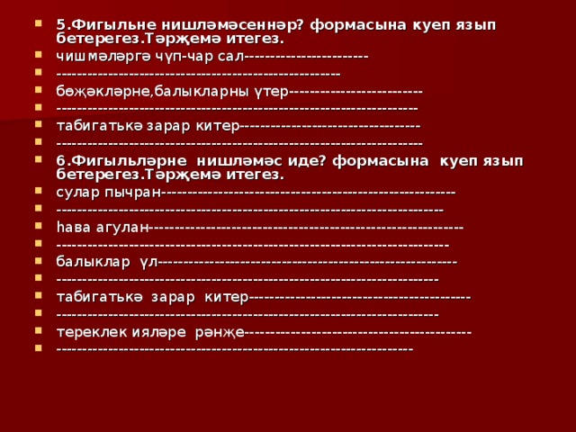 5.Фигыльне нишләмәсеннәр? формасына куеп язып бетерегез.Тәрҗемә итегез. чишмәләргә чүп-чар сал------------------------ -------------------------------------------------------  бөҗәкләрне,балыкларны үтер-------------------------- ---------------------------------------------------------------------- табигат ьк ә зарар китер----------------------------------- ----------------------------------------------------------------------- 6.Фигыльләрне нишләмәс иде? формасына куеп язып бетерегез.Тәрҗемә итегез. сулар пычран--------------------------------------------------------- --------------------------------------------------------------------------- һава агулан------------------------------------------------------------- ---------------------------------------------------------------------------- балыклар үл---------------------------------------------------------- -------------------------------------------------------------------------- табигат ьк ә зарар китер------------------------------------------- -------------------------------------------------------------------------- тереклек ияләре рәнҗе-------------------------------------------- ---------------------------------------------------------------------  
