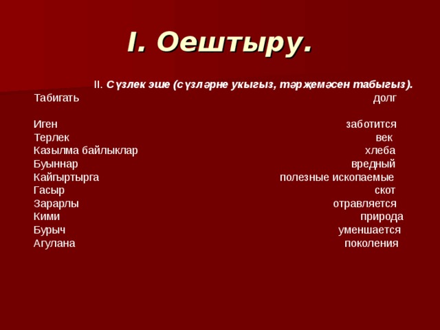 I. Оештыру. II. Сүзлек эше (сүзләрне укыгыз, тәрҗемәсен табыгыз). Табигат ь долг Иген заботится Терлек век Казылма байлыклар хлеба Буыннар вредный Кайгыртырга полезные ископаемые Гасыр скот Зарарлы отравляется Кими природа Бурыч уменшается Агулана поколения 