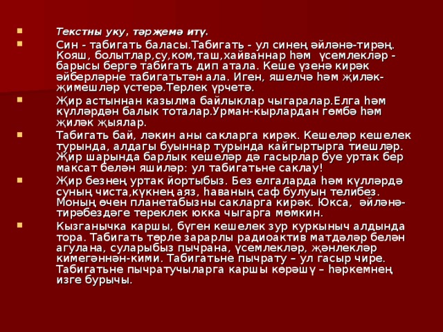 Текстны уку, тәрҗемә итү. Син - табигать баласы.Табигать - ул синең әйләнә-тирәң. Кояш, болытлар,су,ком,таш,хайваннар һәм үсемлекләр - барысы бергә табигать дип атала. Кеше үзенә кирәк әйберләрне табигатьтән ала. Иген, яшелчә һәм җиләк- җимешләр үстерә.Терлек үрчетә. Җир астыннан казылма байлыклар чыгаралар.Елга һәм күлләрдән балык тоталар.Урман-кырлардан гөмбә һәм җиләк җыялар. Табигат ь бай, ләкин аны сакларга кирәк. Кешеләр кешелек турында, алдагы буыннар турында кайгыртырга тиешләр. Җир шарында барлык кешеләр дә гасырлар буе уртак бер максат белән яшиләр: ул табигатьне саклау! Җир безнең уртак йортыбыз. Без елгаларда һәм күлләрдә суның чиста,күкнең аяз, һаваның саф булуын телибез. Моның өчен планетабызны сакларга кирәк. Юкса, әйләнә-тирәбездәге тереклек юкка чыгарга мөмкин. Кызганычка каршы, бүген кешелек зур куркыныч алдында тора. Табигать төрле зарарлы радиоактив матдәләр белән агулана, суларыбыз пычрана, үсемлекләр, җәнлекләр кимегәннән-кими. Табигатьне пычрату – ул гасыр чире. Табигатьне пычратучыларга каршы көрәшү – һәркемнең изге бурычы. 