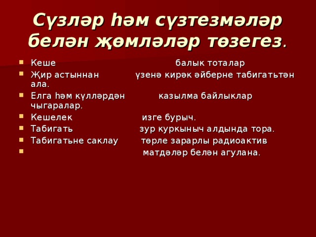 Сүзләр һәм сүзтезмәләр белән җөмләләр  төзегез . Кеше балык тоталар Җир астыннан үзенә кирәк әйберне табигат ь тән ала. Елга һәм күлләрдән казылма байлыклар чыгаралар. Кешелек изге бурыч. Табигат ь зур куркыныч алдында тора. Табигат ь не саклау төрле зарарлы радиоактив  матдәләр белән агулана. 